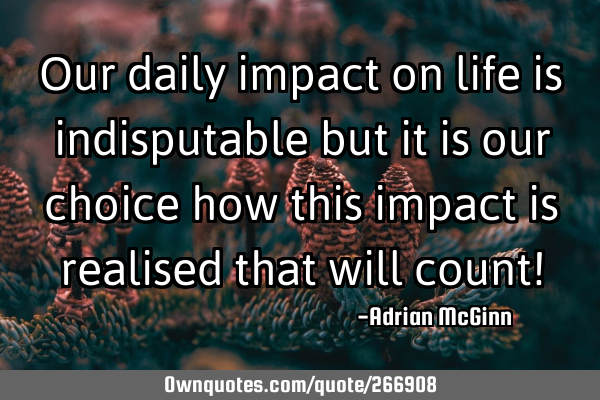 Our daily impact on life is indisputable but it is our choice how this impact is realised that will