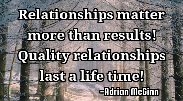 Relationships matter more than results! Quality relationships last a life time!
