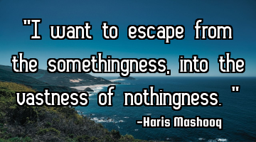 “I want to escape from the somethingness,into the vastness of nothingness.”