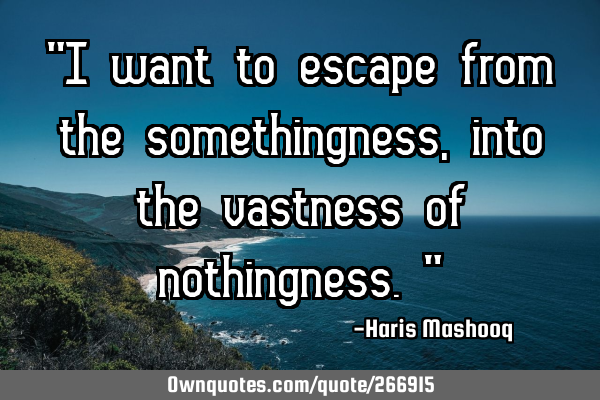 “I want to escape from the somethingness,into the vastness of nothingness.”
