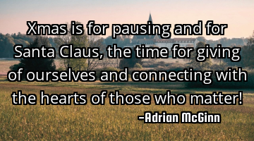 Xmas is for pausing and for Santa Claus, the time for giving of ourselves and connecting with the