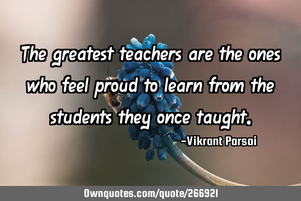 The greatest teachers are the ones who feel proud to learn from the students they once