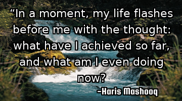“In a moment, my life flashes before me with the thought: what have I achieved so far, and what