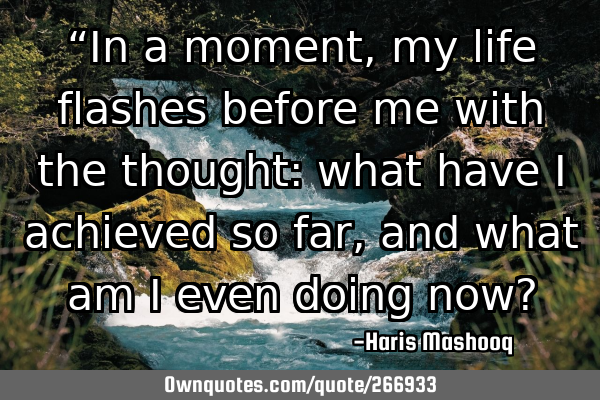 “In a moment, my life flashes before me with the thought: what have I achieved so far, and what