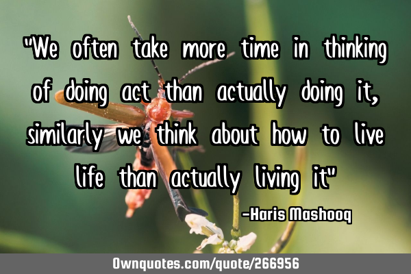 "We often take more time in thinking of doing act than actually doing it, similarly we think about