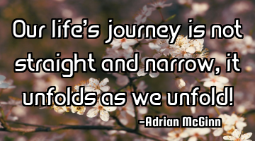 Our life’s journey is not straight and narrow, it unfolds as we unfold!