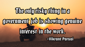 The only risky thing in a government job is showing genuine interest in the work.