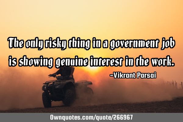 The only risky thing in a government job is showing genuine interest in the