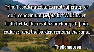 "Am I condemned to eternal suffering, or do I condemn myself to it? Whichever truth holds, the