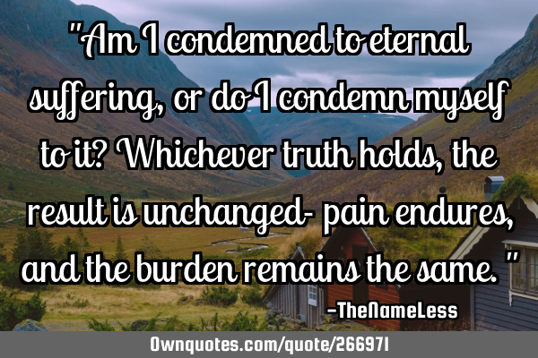 "Am I condemned to eternal suffering, or do I condemn myself to it? Whichever truth holds, the