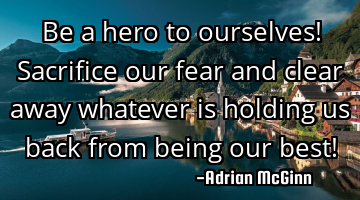 Be a hero to ourselves! Sacrifice our fear and clear away whatever is holding us back from being