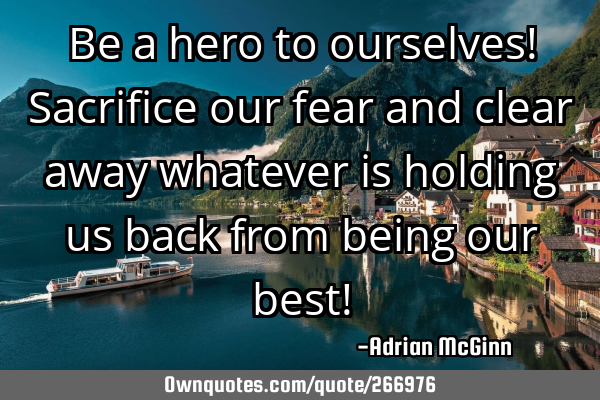 Be a hero to ourselves! Sacrifice our fear and clear away whatever is holding us back from being