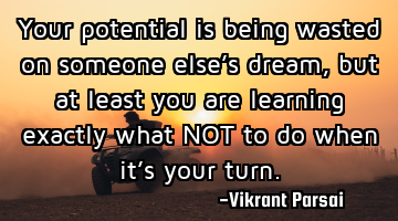 Your potential is being wasted on someone else’s dream, but at least you are learning exactly