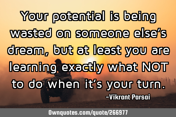 Your potential is being wasted on someone else’s dream, but at least you are learning exactly