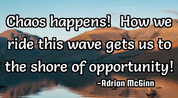 Chaos happens! ﻿How we ride this wave gets us to the shore of opportunity!