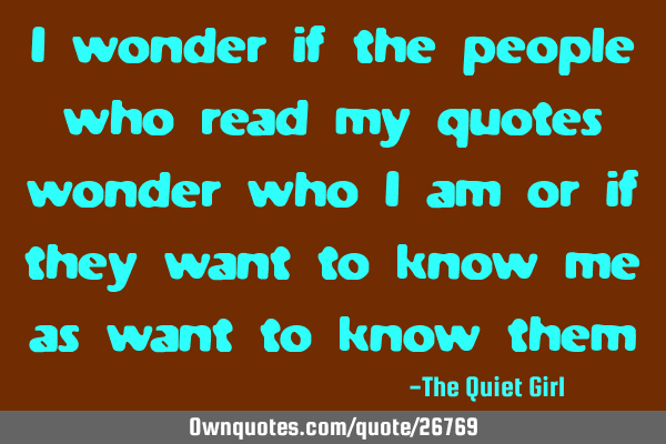 I wonder if the people who read my quotes wonder who I am or if they want to know me as want to