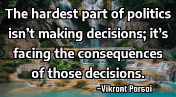 The hardest part of politics isn’t making decisions; it’s facing the consequences of those