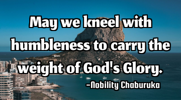 May we kneel with humbleness to carry the weight of God