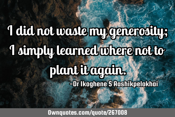 I did not waste my generosity; I simply learned where not to plant it