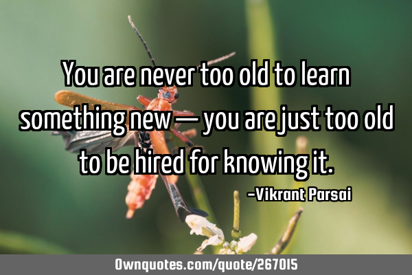 You are never too old to learn something new — you are just too old to be hired for knowing