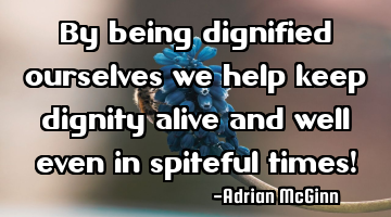 By being dignified ourselves we help keep dignity alive and well even in spiteful times!