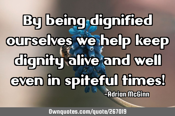 By being dignified ourselves we help keep dignity alive and well even in spiteful times!
