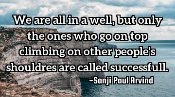 We are all in a well, but only the ones who go on top climbing on other people