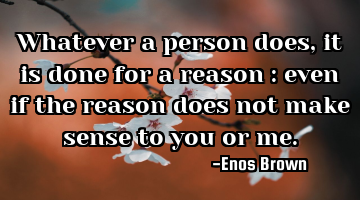 Whatever a person does, it is done for a reason : even if the reason does not make sense to you or
