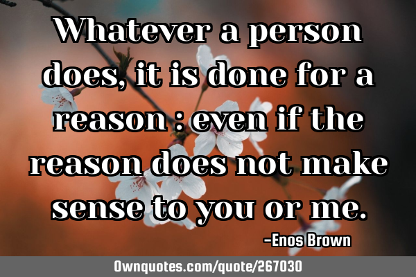 Whatever a person does, it is done for a reason : even if the reason does not make sense to you or