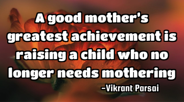 A good mother’s greatest achievement is raising a child who no longer needs mothering