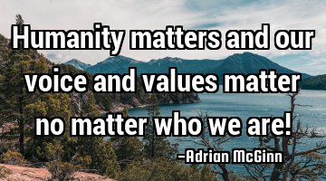 Humanity matters and our voice and values matter no matter who we are!
