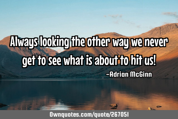 Always looking the other way we never get to see what is about to hit us!