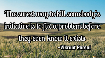 The surest way to kill somebody’s initiative is to fix a problem before they even know it exists