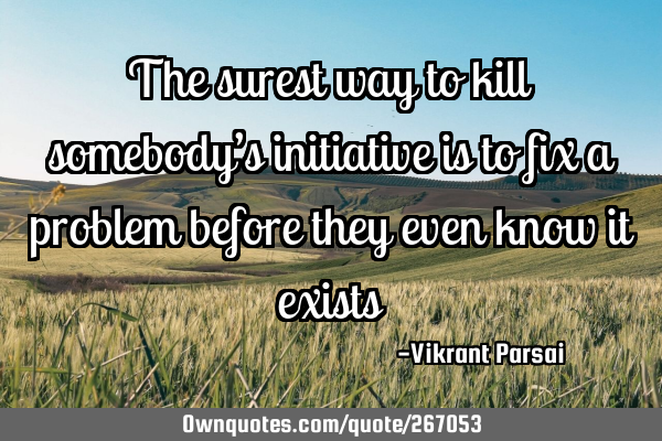 The surest way to kill somebody’s initiative is to fix a problem before they even know it