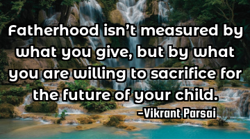 Fatherhood isn’t measured by what you give, but by what you are willing to sacrifice for the