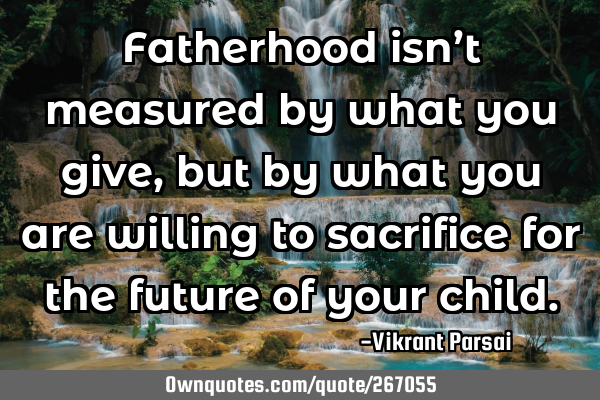 Fatherhood isn’t measured by what you give, but by what you are willing to sacrifice for the