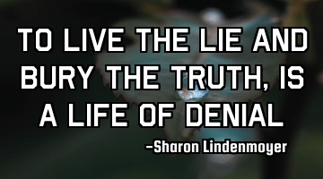 To live the lie and bury the truth,is a life of denial