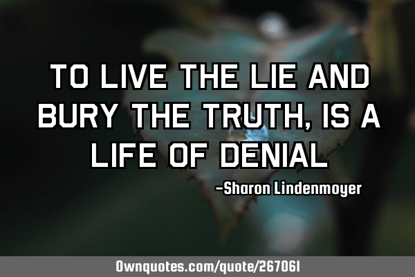 To live the lie and bury the truth,is a life of
