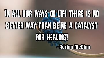 In all our ways of life there is no better way than being a catalyst for healing!