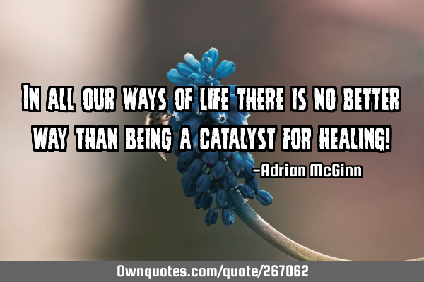 In all our ways of life there is no better way than being a catalyst for healing!