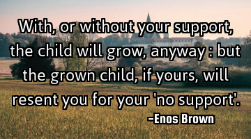 With, or without your support, the child will grow, anyway : but the grown child, if yours, will