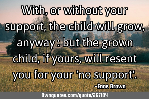 With, or without your support, the child will grow, anyway : but the grown child, if yours, will