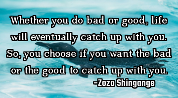 Whether you do bad or good, life will eventually catch up with you. So, you choose if you want the