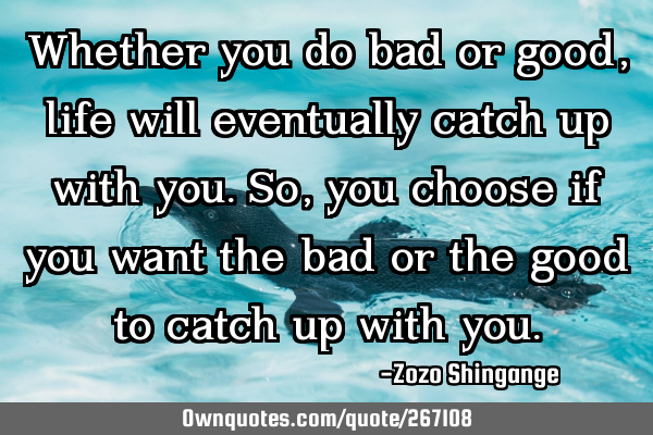 Whether you do bad or good, life will eventually catch up with you. So, you choose if you want the