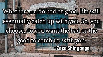 Whether you do bad or good, life will eventually catch up with you. So, you choose, do you want the