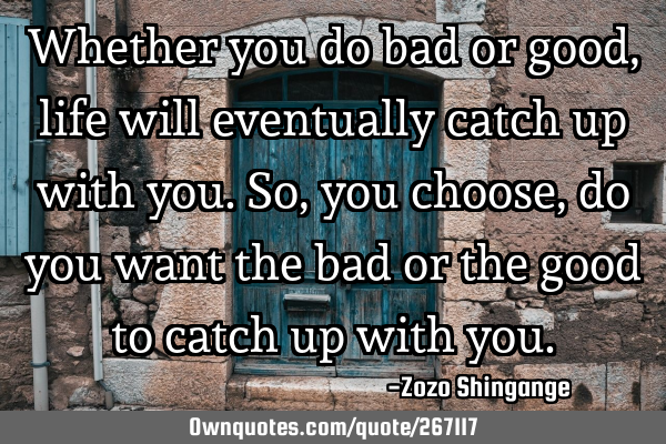 Whether you do bad or good, life will eventually catch up with you. So, you choose, do you want the