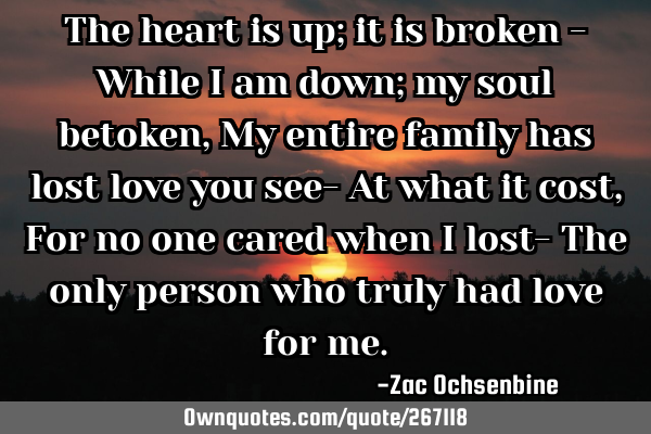 The heart is up; it is broken -
While I am down; my soul betoken,
My entire family has lost love