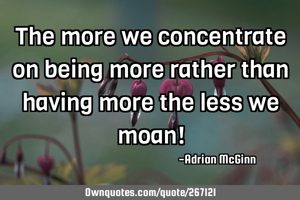 The more we concentrate on being more rather than having more the less we moan!