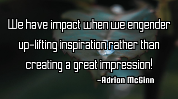 We have impact when we engender up-lifting inspiration rather than creating a great impression!