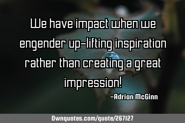 We have impact when we engender up-lifting inspiration rather than creating a great impression!